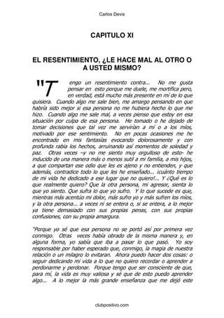 Carlos Devis



                               CAPITULO XI


EL RESENTIMIENTO, ¿LE HACE MAL AL OTRO O
             A USTED MISMO?


)
                                                                    %%%   !

                                        -               -                     &
           % 1
   &               ,
 .% 1
                                                    % 2                           ,
                                       .                    &             &               &
                                        %       !
                                      &
                                                          &
 . "
 %                        G                                                           S
                                    -                                                     ,
                                                        ,
      -                                                         +     %%% B -
                                                                        C @D: $
                                                                         %%%
                              E :
                   %:                                     % @
               -          4                     -                     -                   &
                    %%%                                                                   ,

                                                    %

)5            $                                                       &                       .
           % "                          &
                              &                                               %   @

                                            %                                             (

                               % 5
           &                                        $
     %%%            ,             -                       + .                     ,



                                    clubpositivo.com
 