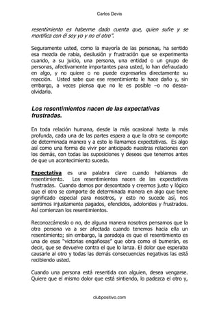 Carlos Devis




                 $                        %

*                                             &
        .
                   ,


        %    ;                                                 +
                                                       G               S
        %


Los resentimientos nacen de las expectativas
frustradas.

                                                  -                    -

                                                               %
    &
        -
                                      %

    /       )
               %         #
            % 1                                            ,

                                                                   &
            ,                                                          %
    &       .                        %

        .-

                 9                            ,
                 )               +                                 -
                                                  .%
                                     -                                 -
                     %

1                            -                                         %
:                                         -                .


                             clubpositivo.com
 