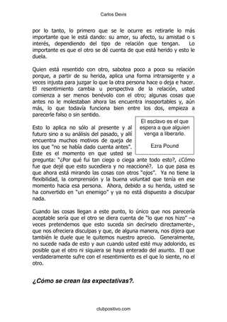 Carlos Devis


                                                                                           -
                                    -           (
     $                                                                             %       #
                                                $                      -
        %

:                   -

                ,           ,.                                               ,                 %

            .                               $                      9
                                                                                           4
 -                              &                                                      .
                                        %
                                                             El esclavo es el que
                                                             espera a que alguien
                                -                          &   venga a liberarlo.
                                                    ,
                )               &                          %           Ezra Pound

                ()D5            $                                             E D1
                  ,
                  $                                              $ #
                                                                  E%
                    -                                          ) , % @
                                                                              &
                                            %
                            )                                  -
        %

1                                                              4                     &
                        &                                          )              . G
                                                                   &                 S
                                                                                 ,
            $                                                           %
                                                                   $
                                                                               %

    %


¿Cómo se crean las expectativas?.



                                        clubpositivo.com
 