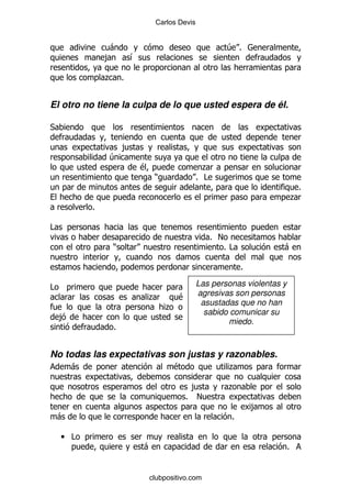 Carlos Devis


                 -                                     4 %
                ,     &

                . %


El otro no tiene la culpa de lo que usted espera de él.

*

                     ,
                4
                          $                     .
                               )              % #
                                                                                 %
                                                                             .
            %

#
                                                 % !
                 )                                     %#            -

                                                            %

#                                             Las personas violentas y
                              .        $      agresivas son personas
                                               asustadas que no han
                                   .
                                                sabido comunicar su
    ,
                                                      miedo.
                 %


No todas las expectativas son justas y razonables.
        -                            $                  .

                                          ,            .
                                         % !
                                                                ,
    -                                                   %

    • #
                          -                                              %


                              clubpositivo.com
 