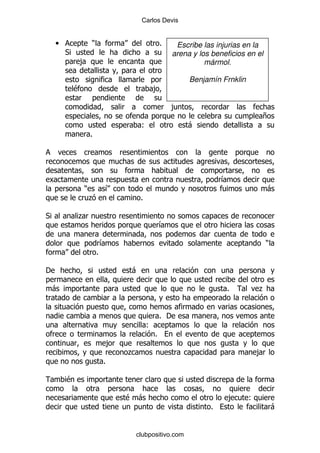 Carlos Devis


    •               )                                %      Escribe las injurias en la
        *                                                  arena y los beneficios en el
            ,                                                        mármol.

                                                                Benjamín Frnklin
            $                                ,

                                                         ,
                                                                                       +
                                         (                     -
                    %




                                                                          &
                )           &                                                              -
                    .                    %

*           .
                                                     &

                            &                                                              )
                        %

'                                   -

    -                                                                      %           .


                                                     % '
                                             (
                                                 %
                                ,
                                    .                                                  ,
                            %

        $

                                    $ -                                     ,      (
                                                                      %                        -


                                        clubpositivo.com
 