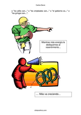 Carlos Devis


    )   ,   %%%     )                      %%%   )         %%%
)           %%% %




                                 Mientras más energía le
                                      dediquemos al
                                     resentimiento...




                         .... Más va creciendo...




                        clubpositivo.com
 