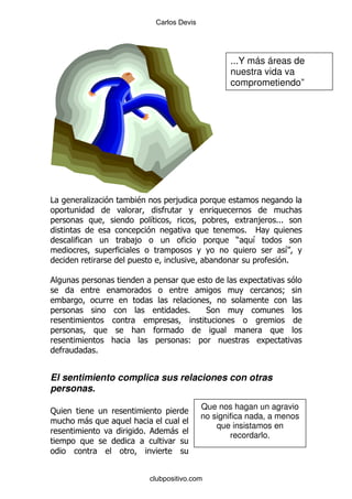 Carlos Devis




                                                 ...Y más áreas de
                                                 nuestra vida va
                                                 comprometiendo”




#       .         $              ,

                          &                             ,    %%%
                                                     % 2
                  ,                                )   &
                                                                   &
                                                                   %


                                                               9

                                     %       *


                                     (
           %


El sentimiento complica sus relaciones con otras
personas.
                                          Que nos hagan un agravio
:
                                          no significa nada, a menos
       -
                                              que insistamos en
                      %         -
                                                  recordarlo.




                          clubpositivo.com
 