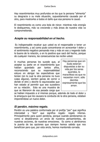 Carlos Devis


2                                                               )

                                    +                               %

                                            (                   -       &
                    -                    - -
                %


Acepte su responsabilidad en el hecho.


                    &
                                               -

                                                            %

                                                   Hay personas que sin
                                                       duda estarían
    &                                    +          dispuestas a dar su
                                                     vida por los seres
                                                        queridos, lo
                                                   maravilloso es que no
    & O
                                                    necesitan morir, sólo
            P                                             decirles
                                                   expresamente que los
                                                           aman.
            %

        &               &                           -

        $                     %


El perdón, máximo regalo.
5                                                   ,)
                )                                   (                   %
5
                -
                                               %                    $

                                                                    %


                            clubpositivo.com
 
