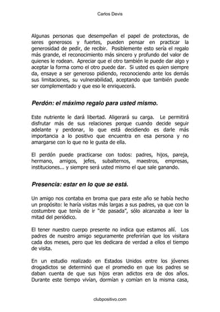 Carlos Devis




                                              +

                                          % 5                                      &
    -                                      -
                  %                                            $
                                                      % *
                                                                                               -
                                                                                   $
                                                          -%


Perdón: el máximo regalo para usted mismo.

                          -               %               -            %       #               -
            -
                                                  -                                            -

                                                      %

                                                          (                    ,               ,
                              ,
            %%%                       -                                                    %


Presencia: estar en lo que se está.

;                                                                  +                   &
            (             &               -
                          &           )                                    .
                      %

                                                                                       & #
                                                                                       %
                                                                   &

        %

                          .                           ;                                ,

                                          ,                                                + %
'                                 &           &               &


                                  clubpositivo.com
 