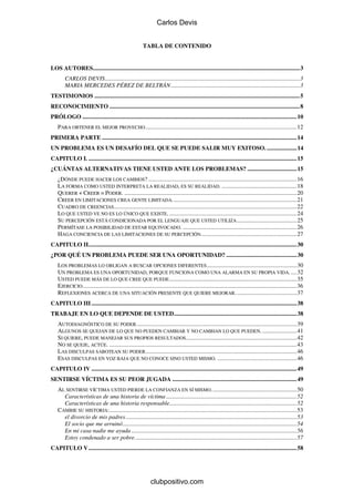 Carlos Devis


                                                         TABLA DE CONTENIDO


LOS AUTORES..........................................................................................................................................3
        CARLOS DEVIS..................................................................................................................................3
        MARIA MERCEDES PÉREZ DE BELTRÁN ......................................................................................3
TESTIMONIOS .........................................................................................................................................5
RECONOCIMIENTO ...............................................................................................................................8
PRÓLOGO ...............................................................................................................................................10
    PARA OBTENER EL MEJOR PROVECHO .....................................................................................................12
PRIMERA PARTE ..................................................................................................................................14
UN PROBLEMA ES UN DESAFÍO DEL QUE SE PUEDE SALIR MUY EXITOSO. ....................14
CAPITULO I. ...........................................................................................................................................15
¿CUÁNTAS ALTERNATIVAS TIENE USTED ANTE LOS PROBLEMAS? .................................15
    ¿DÓNDE PUEDE HACER LOS CAMBIOS? ...................................................................................................16
    LA FORMA COMO USTED INTERPRETA LA REALIDAD, ES SU REALIDAD. ..................................................18
    QUERER + CREER = PODER. ...................................................................................................................20
    CREER EN LIMITACIONES CREA GENTE LIMITADA. ..................................................................................21
    CUADRO DE CREENCIAS ..........................................................................................................................22
    LO QUE USTED VE NO ES LO ÚNICO QUE EXISTE. .....................................................................................24
    SU PERCEPCIÓN ESTÁ CONDICIONADA POR EL LENGUAJE QUE USTED UTILIZA ........................................25
    PERMÍTASE LA POSIBILIDAD DE ESTAR EQUIVOCADO. ............................................................................26
    HAGA CONCIENCIA DE LAS LIMITACIONES DE SU PERCEPCIÓN................................................................27
CAPITULO II...........................................................................................................................................30
¿POR QUÉ UN PROBLEMA PUEDE SER UNA OPORTUNIDAD? ...............................................30
    LOS PROBLEMAS LO OBLIGAN A BUSCAR OPCIONES DIFERENTES ............................................................30
    UN PROBLEMA ES UNA OPORTUNIDAD, PORQUE FUNCIONA COMO UNA ALARMA EN SU PROPIA VIDA. ....32
    USTED PUEDE MÁS DE LO QUE CREE QUE PUEDE .....................................................................................35
    EJERCICIO...............................................................................................................................................36
    REFLEXIONES ACERCA DE UNA SITUACIÓN PRESENTE QUE QUIERE MEJORAR. ........................................37
CAPITULO III .........................................................................................................................................38
TRABAJE EN LO QUE DEPENDE DE USTED..................................................................................38
    AUTODIAGNÓSTICO DE SU PODER...........................................................................................................39
    ALGUNOS SE QUEJAN DE LO QUE NO PUEDEN CAMBIAR Y NO CAMBIAN LO QUE PUEDEN. .......................41
    SI QUIERE, PUEDE MANEJAR SUS PROPIOS RESULTADOS..........................................................................42
    NO SE QUEJE, ACTÚE. .............................................................................................................................43
    LAS DISCULPAS SABOTEAN SU PODER.....................................................................................................46
    ESAS DISCULPAS EN VOZ BAJA QUE NO CONOCE SINO USTED MISMO. .....................................................46
CAPITULO IV .........................................................................................................................................49
SENTIRSE VÍCTIMA ES SU PEOR JUGADA ...................................................................................49
    AL SENTIRSE VÍCTIMA USTED PIERDE LA CONFIANZA EN SÍ MISMO.........................................................50
      Características de una historia de víctima .......................................................................................52
      Características de una historia responsable.....................................................................................52
    CAMBIE SU HISTORIA:.............................................................................................................................53
      el divorcio de mis padres ..................................................................................................................53
      El socio que me arruinó....................................................................................................................54
      En mi casa nadie me ayuda ..............................................................................................................56
      Estoy condenado a ser pobre............................................................................................................57
CAPITULO V...........................................................................................................................................58




                                                              clubpositivo.com
 