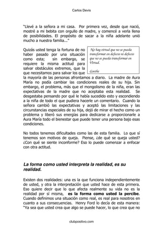 Carlos Devis




)#       $           +                % 5                  .
         $                                                        $
                         %                                    +
                             %%%

: .
  -                                              No hay virtud que no se pueda
                                                transformar en defecto ni defecto
                 9                              que no se pueda transformar en
                                                Virtud.
                 -
                                                Goethe
             &                                             % #
6 &                  &                                                      ,% *
                                 -                                    +
                                                                             %      *
                                     $         &
         +                                                            % 1
     +
                                           ,    ,
                                     &
         6 &                                                                ,
                 %

!                                                                    % #                 &
                                      ,% 5            D      $         ,                E
D1           $                         E                            .
                     %



La forma como usted interpreta la realidad, es su
realidad.

                             (
                                                                                        %

                     &                                                                  %
1
                                     % 2       0            &                           (
)@


                                   clubpositivo.com
 
