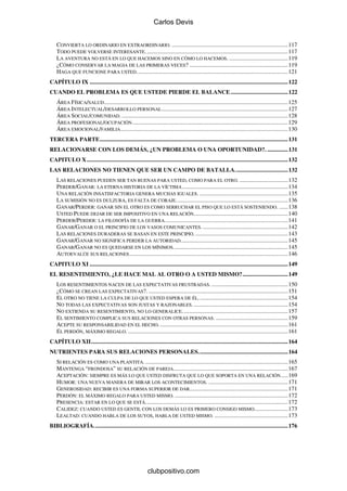 Carlos Devis


    CONVIERTA LO ORDINARIO EN EXTRAORDINARIO. ...............................................................................117
    TODO PUEDE VOLVERSE INTERESANTE. ................................................................................................117
    LA AVENTURA NO ESTÁ EN LO QUE HACEMOS SINO EN CÓMO LO HACEMOS. ........................................119
    ¿CÓMO CONSERVAR LA MAGIA DE LAS PRIMERAS VECES? ...................................................................119
    HAGA QUE FUNCIONE PARA USTED.......................................................................................................121
CAPÍTULO IX .......................................................................................................................................122
CUANDO EL PROBLEMA ES QUE USTEDE PIERDE EL BALANCE .......................................122
    ÁREA FÍSICA/SALUD .............................................................................................................................125
    ÁREA INTELECTUAL/DESARROLLO PERSONAL ......................................................................................127
    ÁREA SOCIAL/COMUNIDAD. .................................................................................................................128
    ÁREA PROFESIONAL/OCUPACIÓN ..........................................................................................................129
    ÁREA EMOCIONAL/FAMILIA ..................................................................................................................130
TERCERA PARTE................................................................................................................................131
RELACIONARSE CON LOS DEMÁS, ¿UN PROBLEMA O UNA OPORTUNIDAD?. ..............131
CAPITULO X.........................................................................................................................................132
LAS RELACIONES NO TIENEN QUE SER UN CAMPO DE BATALLA....................................132
    LAS RELACIONES PUEDEN SER TAN BUENAS PARA USTED, COMO PARA EL OTRO. .................................132
    PERDER/GANAR: LA ETERNA HISTORIA DE LA VÍCTIMA ........................................................................134
    UNA RELACIÓN INSATISFACTORIA GENERA MUCHAS IGUALES. ............................................................135
    LA SUMISIÓN NO ES DULZURA, ES FALTA DE CORAJE. ...........................................................................136
    GANAR/PERDER: GANAR SIN EL OTRO ES COMO SERRUCHAR EL PISO QUE LO ESTÁ SOSTENIENDO. ......138
    USTED PUEDE DEJAR DE SER IMPOSITIVO EN UNA RELACIÓN................................................................140
    PERDER/PERDER: LA FILOSOFÍA DE LA GUERRA....................................................................................141
    GANAR/GANAR O EL PRINCIPIO DE LOS VASOS COMUNICANTES. ..........................................................142
    LAS RELACIONES DURADERAS SE BASAN EN ESTE PRINCIPIO. ...............................................................143
    GANAR/GANAR NO SIGNIFICA PERDER LA AUTORIDAD.........................................................................145
    GANAR/GANAR NO ES QUEDARSE EN LOS MÍNIMOS..............................................................................145
    AUTOEVALÚE SUS RELACIONES ............................................................................................................146
CAPITULO XI .......................................................................................................................................149
EL RESENTIMIENTO, ¿LE HACE MAL AL OTRO O A USTED MISMO?...............................149
    LOS RESENTIMIENTOS NACEN DE LAS EXPECTATIVAS FRUSTRADAS. ....................................................150
    ¿CÓMO SE CREAN LAS EXPECTATIVAS?. ...............................................................................................151
    EL OTRO NO TIENE LA CULPA DE LO QUE USTED ESPERA DE ÉL. ............................................................154
    NO TODAS LAS EXPECTATIVAS SON JUSTAS Y RAZONABLES. ................................................................154
    NO EXTIENDA SU RESENTIMIENTO, NO LO GENERALICE........................................................................157
    EL SENTIMIENTO COMPLICA SUS RELACIONES CON OTRAS PERSONAS. .................................................159
    ACEPTE SU RESPONSABILIDAD EN EL HECHO. .......................................................................................161
    EL PERDÓN, MÁXIMO REGALO. .............................................................................................................161
CAPÍTULO XII......................................................................................................................................164
NUTRIENTES PARA SUS RELACIONES PERSONALES.............................................................164
    SI RELACIÓN ES COMO UNA PLANTITA. .................................................................................................165
    MANTENGA “FRONDOSA” SU RELACIÓN DE PAREJA..............................................................................167
    ACEPTACIÓN: SIEMPRE ES MÁS LO QUE USTED DISFRUTA QUE LO QUE SOPORTA EN UNA RELACIÓN.....169
    HUMOR: UNA NUEVA MANERA DE MIRAR LOS ACONTECIMIENTOS. ......................................................171
    GENEROSIDAD: RECIBIR ES UNA FORMA SUPERIOR DE DAR...................................................................171
    PERDÓN: EL MÁXIMO REGALO PARA USTED MISMO. .............................................................................172
    PRESENCIA: ESTAR EN LO QUE SE ESTÁ.................................................................................................172
    CALIDEZ: CUANDO USTED ES GENTIL CON LOS DEMÁS LO ES PRIMERO CONSIGO MISMO.......................173
    LEALTAD: CUANDO HABLA DE LOS SUYOS, HABLA DE USTED MISMO. ..................................................173
BIBLIOGRAFÍA. ...................................................................................................................................176




                                                           clubpositivo.com
 