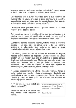 Carlos Devis


                                                 -
                                                                             %

#
                  % *
                                                       -                 %
                                                            %

#         &
                             & %


                                                                                     &
                                                                                 %

1
              GG &                                       GG% '
                                                                                     4
                                                                %

;         +                                      $                  $            3     -
                                             %                       &
                                                                         $
                   &                   7 +
                                        I                           .

              %                                            &
                                         .                               (

)GG                                      %                                   %
   ,                         %     2                          1     %
                                                         % " .

                         !   %

)GG@              $                              El obstáculo más grande para el
                  .E %                           descubrimiento no es la ignorancia,
                                                 es la ilusión de conocimiento.
)GG5                     .
                    GG                           Daniel Bourtin
    + %



                             clubpositivo.com
 