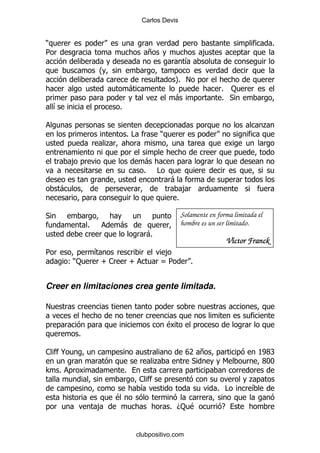 Carlos Devis


)                                                                                              %
5                                        +                        ,
                                                           &
                    O
                                                      P!
                                                      %
                                    -                                   % :
                                              .       -                 % *
    &                       %

                                                                                           .
                                %#            )
                        .

            ,                           -
                                        % #
                                                  -
    -                                                     ,
                                                      %

*                                                         Solamente en forma limitada el
                %           -                             hombre es un ser limitado.
                                         -%
                                                                             Víctor Franck
5                   &                          ,
        ():          T1             T         U5              %


Creer en limitaciones crea gente limitada.

!

                                                  $
            %

1       @                                                  V +
                                                            7                         KX
                                                                                       WR
                                              .             *            6            XII
> %                             %
                                        1                                          .
                                        &                              % #         &
                            $
                    ,                             % D: $                 E


                                     clubpositivo.com
 