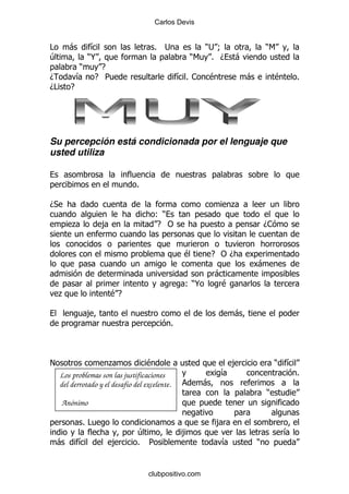 Carlos Devis


#        -        &                    % ;               ); 9                      )6
4                )@                                    )6 % D          -
             )     E
D            &    E 5                                &% 1   $              -           $       %
D#       E




Su percepción está condicionada por el lenguaje que
usted utiliza


                                 %

D*                                                                   .
                                        ()
         .            ,                 E "                                        D1


                                                      $         E "D
                                                                               -
                                                                -
                                                      ()@        $
     .                    $E

                 ,                                                     -
                                                 %



!                      .             $                               ,                 )   &
     Los problemas son las justificaciones                       &                             %
     del derrotado y el desafío del excelente.              -
                                                                                   )
     Anónimo

             %#                                                 ,
                                 4                   ,                                     &
    -        &            ,      % 5                             &             )


                                     clubpositivo.com
 