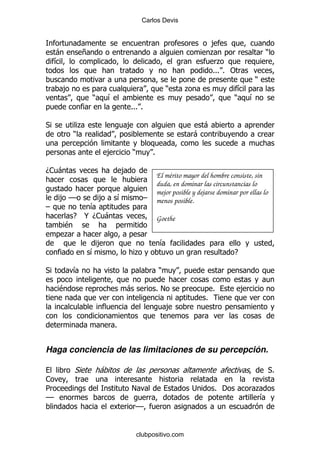 Carlos Devis


                                                                                ,
     -           +                                                              .                   )
     &                                                                            .
                                                                                %%% % "
                                                                                               )
     ,                                                        )     .                   &
                     )       &                                                         )  &
                                         %%% %

*                .                       ,                                  -
             )                                                          -

                             ,           )           %

D1 -                                 ,
                                                         El mérito mayor del hombre consiste, sin
                                                         duda, en dominar las circunstancias lo
                                                         mejor posible y dejarse dominar por ellas lo
     , GG                ,           &           G       menos posible.
G                 &
             E   @ D1 -                                  Goethe
         $
         .
                      ,                                   &
                     &                       .                                         E

*            &                                           )

     $                                   -               %!                     %          ,
                                                                            %
                                                              ,

                                 %


Haga conciencia de las limitaciones de su percepción.

             *           -                                                                              *%
1
5                                        !                             ;         % '            .
GG                                                                                               &
                                             GG


                                             clubpositivo.com
 
