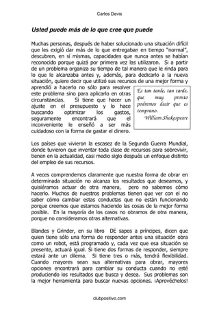 Carlos Devis


Usted puede más de lo que cree que puede

6                                 $                                                   &
                              -                                               )
                      &                                                               &
                              .
                              -                          .        .       % *
                              .
                      .                             -
                                            .                                 ,
                                                              Es tan tarde, tan tarde,
                  %       *
                                                              que      muy     pronto
    ,                                                         podremos decir que es
                              .                               temprano.
                                    -                             William Shakespeare
                                   +                     -
                                                          %

#           &                                   .         *                       6

                                                              $
                                      %


                                             .
        $
            % 6
                                                                      -
                                                                              ,
            %                 &
                                                         %

3                                               '                 &

                          -                                   .
                      -           % *
        -                         % *                         -           -               %
1
                          -                                                           $
                                                              % *
        ,                                                             % B         $   C


                                      clubpositivo.com
 