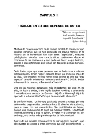 Carlos Devis



                        CAPITULO III


    TRABAJE EN LO QUE DEPENDE DE USTED

                                                 “Mientras perseguimos lo
                                                   inalcanzable, hacemos
                                                  imposible lo realizable”
                                                             Robert Ardrey

6

                                                 )
                                       &

                                   &                       -
          %

* &                                                              &
                  & )                                              +
      % *                                                           )
              $                                       5" '        % 5
                                        )        %

;                                -               YY
                                $*     2 F>
                                  % D: $ 2 F> E D: $
                        E D5    $              E

      &       $% ;                     .                     .
                                             7 +
                                              V
                                       % *
                     &         +                          % 1
                               +
                     -                                       %

                         &                   )        ,            GG
                                                     4                  GG


                         clubpositivo.com
 