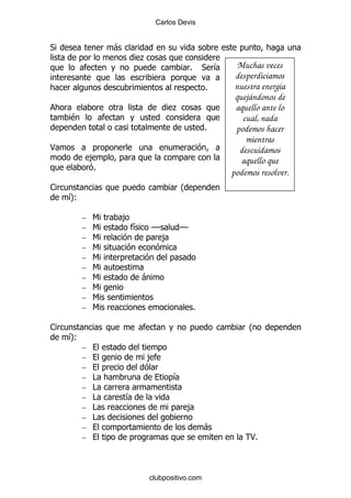 Carlos Devis


*                -
                         .
                                               %       * &     Muchas veces
                                                              desperdiciamos
                                                       %      nuestra energía
                                                              quejándonos de
                                          .                   aquello ante lo
    $                                                           cual, nada
                                                       %      podemos hacer
                                                                 mientras
<                                                              descuidamos
             ,                                                  aquello que
             %
                                                             podemos resolver.
1                                         O
    &
    P(

         –   6       ,
         –   6           &       GG       GG
         –   6                        ,
         –   6
         –   6
         –   6
         –   6               -
         –   6
         –   6
         –   6                                     %

1                                                                 O
    &
    P(
         –
         –                   ,
         –
         –   #                            &
         –   #
         –   #       &
         –   #                                ,
         –   #
         –                                             -
         –                                                        <%



                             clubpositivo.com
 