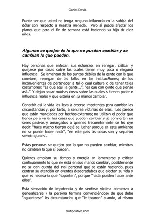 Carlos Devis


5
                                                            %    5          &
                                                                -                         ,           .
    + %



Algunos se quejan de lo que no pueden cambiar y no
cambian lo que pueden.

2                                                               .
     ,
              % *                                               $
              9                                                                     W         9

         ()                           &           %%%       )
    &% @ ,
    %%                                                                              &
                                          &                                     %

1                 &
                                                                &                       % #
              -           ,                                         9           .


      ()                                      ,
                                              $
                                          )                     &                                     -
                      %

                                  ,
                              &           %

:                                                               &
                                          -
                                                                            -

                                  )                                 )
          %

                                                                            &                     .
              .                                                         $
)                                                       )


                                      clubpositivo.com
 