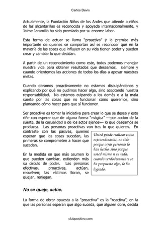 Carlos Devis


                            0               !+                                             +

/           /                                                                  %

                                                        )                                   -
                                                               &
            &
                                                %

                                                                                            ,

                                                                       &
            %

1                                                                                  -
                              $
                            % !                                            -

                                                    &              %

*
    +                                                       ) -  GG
                                                            , GG
        . %             #                                                              %

                                                               Usted puede realizar cosas
                                                               extraordinarias, no sólo
                %                                              porque otras personas lo
                                                               han hecho, sino porque
                                        -                      usted mismo n su vida,
                                                        -      cuando verdaderamente se
        &                           %   #                      ha propuesto algo, lo ha
                                                    4          logrado.
                    9           &
        ,                   %


No se queje, actúe.

#                                                   )                      )



                                            clubpositivo.com
 