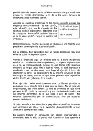 Carlos Devis


                             ,                                                            $
    4                                       +
                                                    %


                                       %                          4       La decisión de hoy es
                                                         &                el hábito de mañana.
                 %                 +                     )
                                                                          Víctor Frankl
                                   )                      &
        .%

'                                                                                         &
                                                S,                %

         -
                                             ,       %

<                    +                 &            $                                         &
             (                     $
                                                                      $
                                            .            ,                % *       -
                                                                            ,
                             % *                         -
                                                                                              &
             -                                                %

    ,
    +                                                                         % !
     .                             &        $% #
                 $
                                 ,                                          ,             %       !

                         %

*                    +               +                            +
                                                                            -
                                                %

                         ,                                            &
                                                              %1                &


                                           clubpositivo.com
 