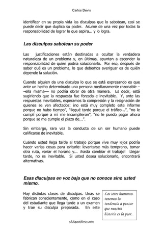 Carlos Devis




                                         %                           .
                                                 %%%             %


Las disculpas sabotean su poder

#    ,                        -
     .                                       4
                                    &                      % 5                 $
        $                                                                          $
                     %

1                                                           -
                                                                          .        G
G               GG        &                                      %                 -
                                                .                    % @

                              (B   -
                              )  $                                   -   %%%   )
    &                &                                 )
                              .         %%% %

*                         .
                         %

1                                            ,                           ,         &
                                       (                    -
                                   %%% B                                 ,C #
                         %    *                                                    -
            %



Esas disculpas en voz baja que no conoce sino usted
mismo.

2                                         % ;               Los seres humanos
                                                            tenemos la
                                                            tendencia a pensar
                                     %                      que nuestra
                                                            historia es la peor.
                              clubpositivo.com
 