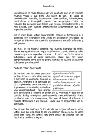 Carlos Devis


;   -
                                                 .             %   *
                                                           +

                                       &
        ,
                        %

*                   ,

                -                      &
            %

    -(                                                       ,                    %
5                                                                                 &
                                             %    *                         .
                                                  % D1                            4
                                           &                                .
                              E

!       )

                                                 Quien busca resultados
                                                 aprende de sus errores y sigue
                                                 adelante, quien se siente
    %                                            víctima llama fracaso al error
                                                 y se dedica a buscar culpables
                        S          &             y disculpas.
                &
    % #
                                          .
                                        % 1
        %

!                                            -
                            - ,                                S       %*
                                  -
                                  %




                                  clubpositivo.com
 