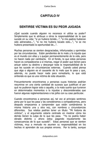 Carlos Devis



                            CAPITULO IV


        SENTIRSE VÍCTIMA ES SU PEOR JUGADA

D: $                                                               .                E
*
                       ()                      %%%       )
                    %%% )                                         %%%   )
                                          %%% %

6
                        %    -                                              ,
                                 ,
                                 %
                             &

                                                     %       1

        -                                                                           -
                            &                                 %

0                                                                               &
                                                                  ,
    $
                                          ,
                                           ,                                    %

1                                         &              .

        $           .                                        -          -
                                     .
            %   *                 &                          & ()6
&                                  &
    -                                                %       )@             &
                                                                  ,
                                      %
&
                                                     % 5


                             clubpositivo.com
 