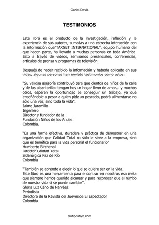 Carlos Devis



                                  TESTIMONIOS



                                        !     !       " #
                                                       !
                                                                               $   %
                 $            &                           $
     &                                                    %

'        $
                                                                         (

)*                    &                                           +
                                                                   %%%
                                                                    ,
     +-                                                       -
                 .                       %
/        /

'
0                !+
1            %

)                                                     -
         .            1
             $
2           3
'          1
*        4   5.           &
1

)         $                                                              %%%

                                             .
                      &                          %
         # .1             !       -.
5
'                                  /
1


                                   clubpositivo.com
 