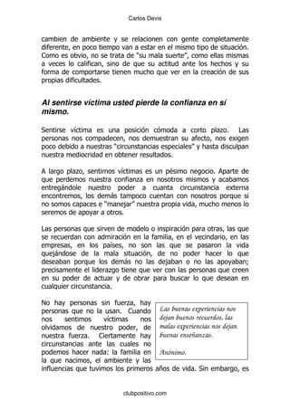 Carlos Devis




                                                                                  %
1                                     )


                %


Al sentirse víctima usted pierde la confianza en sí
mismo.

*        &                                                            .%      #

                            )
                                                   %

         .                      &                  $              %
                                      .
     -
                        -
                    )            ,
                                %

#

                        &
    ,
    -
                                -                  ,                              9
                        .

                        %

!                                 .
                                % 1            Las buenas experiencias nos
                    &                          dejan buenos recuerdos, las
                                               malas experiencias nos dejan
          .%   1                               buenas enseñanzas.

                    (                          Anónimo.

                                               +           %*


                                clubpositivo.com
 