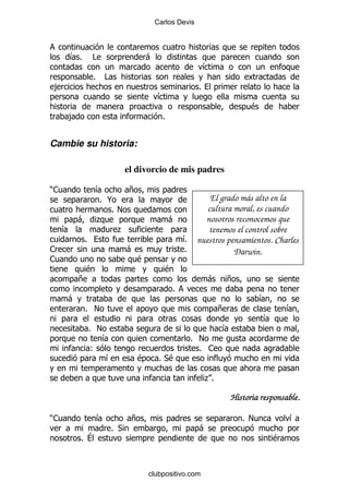 Carlos Devis




     &%       #                         -
                                                               &
              %       #
,                                                          %
                                            &
                                                                              $
     ,                                        %


Cambie su historia:

                                el divorcio de mis padres

)1             &     +
               % @                                        El grado más alto en la
                  %!                                     cultura moral, es cuando
         -     .                                  -     nosotros reconocemos que
     &             .                                     tenemos el control sobre
          %                                         & nuestros pensamientos. Charles
                                                    %
1                               -                   %            Darwin.
1                                   $
          $                                    $
         +                                                     -        +
                                                   %
     -                                                                            &
          % !                                                       +                     &
                                                                                  &
              % !                                                   &
                 &                                     % !
               (                                         % 1
                  &                 $        % *$

                                                               .%

                                                                        Historia responsable.

)1                &              +                                          % !           &
                          % *                              -
         % ?                                                                          $



                                        clubpositivo.com
 