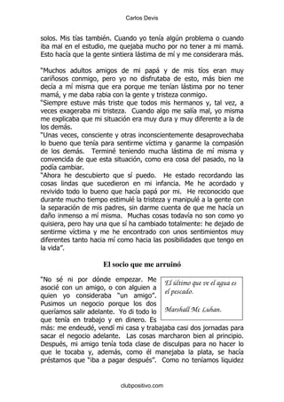 Carlos Devis


         % 6        &               $% 1                     &       4
                                                ,                                            -%
                &                                -                   &                       -%

)6                                                           -                 &
     +                                                                               -
     &          &                                                    & -
      -                                                              .           %
)*                                  -                                                        .
                                         .% 1                              &

            -%
);
                                &                        &
                    -%                  $                            -               &

     &                  %
)                                               &        %       2
                                                                      % 6
                                                 &       -             % 2
                                                $         .                  $
                                                                                             &
     +                          &            % 6                         &
                                               &                               (         ,
                    &
                                        &
            %

                                    El socio que me arruinó
)!        $                                      .% 6            El último que ve el agua es
         $
                                                                 el pescado.
                                         )               %
5
        &                               % @                      Marshall Mc Luhan.
            &                       ,                %
    -(                          $       &                    ,                   ,
                                          % #                                                    %
'        $                              &
                                        -             $    ,                                     &
    $                       )                         $% 1                     &                 .


                                             clubpositivo.com
 