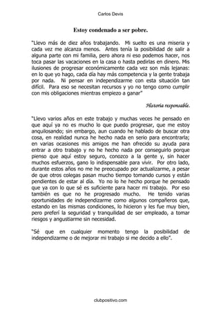 Carlos Devis


                       Estoy condenado a ser pobre.

)#         -            . +             ,       % 6
           .            .           %              &

                                                                              %6
                                                           .         -       , (
                              &             -                                   ,
         %     !                                .
     &% 5
                                            .

                                                           Historia responsable.

)#                 +                    ,
           &
               9
                                                                               9

                        ,
                    &                           .
                   .                                           % 5
                   +                                            .
                                                                              -
                              & @
                               %
                         $                                        ,% 5
       $                                               %    2
                                   .                                 +

               &
                                            %

)*$
           .                  ,                 ,                        %




                                  clubpositivo.com
 