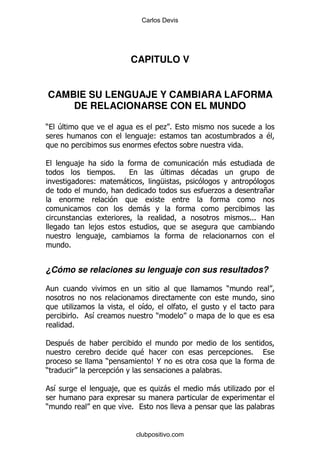 Carlos Devis




                                   CAPITULO V


CAMBIE SU LENGUAJE Y CAMBIARA LAFORMA
    DE RELACIONARSE CON EL MUNDO

)   4                                            .%
                                          ,(                                      $
                                                                      %

             ,                                                -
                           %                     4        $
                  (            -                 M
                                                              .               +

                                         -
                                                                          %%% 2
                  ,
                   ,
        %


¿Cómo se relaciones su lenguaje con sus resultados?

                                                                  )

             .                          &
              %   &                          )
            %

'       $
                                        $                                 %
                       )                     C@
)                                                             %

    &                      ,                     .
                                                 -            -       .

)                                  %


                                       clubpositivo.com
 