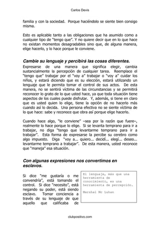 Carlos Devis


                                             % 5              $
            %


                             )                     %@

                                                                   %


Cambie su lenguaje y percibirá las cosas diferentes.

                                                                               %
)                                ,                 )                   ,   )
    +                    -                                                         -    .
            ,                                                                          % '
                                     - &                                                          -

                                                              % @          -
                                                                                                 -
                    &            % ;                                                     &
                     (                                            &                          %

1                                    )                    G                      .               G
                                                        % *
        ,                        )
        , %
                         %   '           )          %%%          %%%       &
                                                                           %%%         &
                                                                                       %%%       %%%
                                                   , % '
        )           ,                         %


Con algunas expresiones nos convertimos en
esclavos.
                                                         El lenguaje, más que una
*              )                         &               herramienta de
              &              -                           conocimiento, es una
            % *              )                         - herramienta de percepción.
                                         -
                                                          Marshal Mc Luhan
                %
    $                                    ,



                                              clubpositivo.com
 
