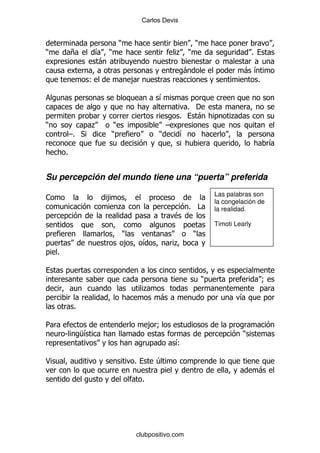 Carlos Devis


                               )                                 )
)           +         & )                                . )                             %
                      -
                                                             -                     -&
                   (                ,                                                %

                                                 &
                                                             % '
                                                           %   -              .
)                     .    )                         G
            G% *          )                      )         &
                                                                                                 &
        %


Su percepción del mundo tiene una “puerta” preferida
                                                                         Las palabras son
1                         ,
                                                                         la congelación de
                               .                               % #       la realidad.
                                                         $
                                                                         Timoti Learly
                                   )                             )
                                    ,       &            .
    %


                                                                     )                       9
                                            .
                                                  -                               &
             %

5                                               ,9
        S        M&                                                                )
                                                         &
                                                         (

<                                       %        4
                                                                                             -
                                            %




                                        clubpositivo.com
 