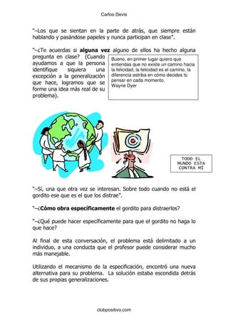 Carlos Devis


)G#                                                 -                          -
                 -                                                    %

)GD                           )
                     E   O
                         1             Bueno, en primer lugar quiero que
                                       entiendas que no existe un camino hacia
                                       la felicidad, la felicidad es el camino, la
                         .             diferencia estriba en cómo decides tú
                                       pensar en cada momento.
                                       Wayne Dyer
                     -
         P
         %




                                                                            (+ + $"
                                                                          ,%- + $ (
                                                                           '+-(. ,/



)G*&                     .                 % *                                -
                                            %

)GD&                                                                      E

)GD: $                       &
         E

                                                           -

 -           ,   %

; .
                                 % #                                           -
                         .         %




                             clubpositivo.com
 
