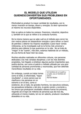 Carlos Devis



           EL MODELO QUE UTILIZAN
    QUIENESCONVIERTEN SUS PROBLEMAS EN
               OPORTUNIDADES.

                                                        &%
    -                                       %

                                            (
        $                                                             %

'                                               -           $
                                                        &
                                    ,
                                        -                       -
                                                                % !
)               )               -                                             $
                                                %

6                           .
                    -                                               -     &
                                        .
    &                                               $           .

                                         %
                                                        Un hombre sin un sueño y
*                                                       un plan, es un hombre sin
        $                           )                   futuro.
                                                        Kennet Walter



                                                                ,
                                                                4
    4                   ,
            &                                                       &      &
    .                                    .
                        %




                                clubpositivo.com
 