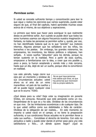 Carlos Devis


Permítase soñar.

*
                      .               ,
                                                &             -
              &                                ,                        %

#
                                  + %

        &                                                           +       .
                                                                            -
                                          &      $                  )
          %                                                  +                      +
                                  % *
                                                     &              &
    + %                           +       )                                 -
    &                                               % 5                                  +
      .                           .
                                                                        -       -
                      &       ,                          +
              %

#             -
    ,                                     &                No es que haya personas
                                                          más sabias que otras, es que
                                          (               hay personas que reconocen
                                                          más su propia sabiduría.
                  G       &                     +
    &
                      (" %
                        '"

D: $                                    E ' ,
&                             %                          -                                   %
'   $                                                 %" &
              % '                                                                        %'
                                                                                        - %
" &                                                           %%%
                                                          9
              9                                 &
                  + %%% 1             $                                     %1
    ,
                              .
                              %%%         D                                 E    D: $


                                          clubpositivo.com
 