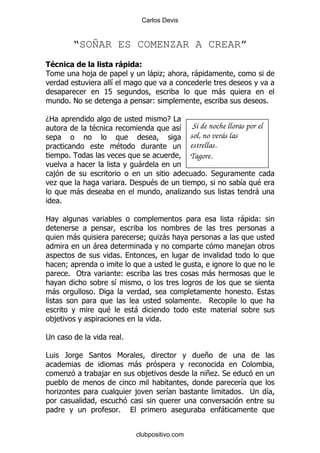 Carlos Devis


                “SOÑAR ES COMENZAR A CREAR”
"(                                              *
                    ,                               -.
                                                     9                -
                              &
                            KL                                                    -
            %!                                         (                                             %

D2                                                          E#
                    $                                            & Si de noche lloras por el
                                                                     sol, no verás las
                                  $                                  estrellas.
            %                                                        Tagore.
                                               -
    ,                                                                       % *
    .                                     %'        $                                    &       $
                -                                                .                               -
        %

2                                                                                        -       (

                -                                  9    .
                                                        -
                        -                                                                ,
                                  %
            9
            % "                    (                                        -
                                  &
    -                   % '                                                                  %
                                                                        %
                              $            -
    ,                                                   %

;                                     %

#           /       *             6                                         +
                                           -                                             1
            .               ,                      ,                        +.*
                                                                             %
                                                                                         &
     .                                         ,            &                            % ;         &

                                  %                                               -


                                               clubpositivo.com
 
