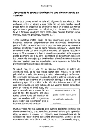 Carlos Devis


Aproveche la secretaria ejecutiva que tiene entro de su
cerebro.

2                                                                                     % *
                                                                                     (
                                                                             ,
                             G                -                  4                          S%
*                                                             & )
                                                               (                  ,
    $                                                 %%% %




        .        ,                                )                        % #
                                            -             -    (                             G
            $S                                                 ,          (                 $
                                     , % *                ,                          -
                             ,                                      -
                                                                            %     $
                                                      %

*                                ,
                     $                                        O             P$               -
                                                                                    &        %
;                        ,                    ,
             -                                                                               $

                                                                                             9
                                 $
                                      % !                 Una vez que conozcas el fin,
                                 +              -
                                                          puedes idear los medios, el fin
                             -                            no justifica los medios, los

                                      %                   suministra.

6
    ,

                 )                                                      % 1
                                                              %#


                                     clubpositivo.com
 