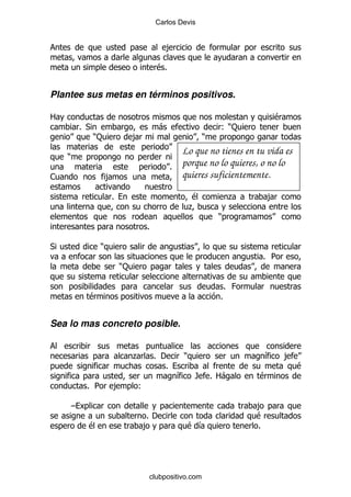 Carlos Devis


                                           ,

                                        $%


Plantee sus metas en términos positivos.

2                                                                            $
            % *                          -                     ():
                  ):            ,                          )
                                                   Lo que no tienes en tu vida es
    )
                                               %   porque no lo quieres, o no lo
1                      ,                           quieres suficientemente.

                       %                               $           .         ,
                                                       .
                                                               )
                                    %

*                  )
                                                                         % 5
                           ):

                                                                   % 0
              $                                                %


Sea lo mas concreto posible.


                                .       % '        )                     &       ,
                                           %                                         $
                                                   &   / % 2-            $
              % 5      ,        (

        G                                                                ,
                                    %'                                   $
              $                     ,                  $&                %




                                    clubpositivo.com
 