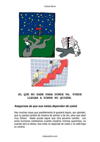 Carlos Devis




    EL QUE NO SABE PARA DONDE VA, PUEDE
         LLEGAR A DONDE NO QUIERE.

Asegúrese de que sus metas dependan de usted.

2                                       &       ,
           ,
           % !                                  %   #

                 %                              - ,
       %


                     clubpositivo.com
 