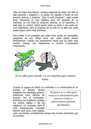 Carlos Devis


):            ,                                                   %*       .
                            ,                                      $
                                        % ):           &         (
                                           ,
          9                                ,     9         -           &
    -    ,                  % ;
                                                           &


5                                                                        .
     4                              ,
                      % 1                                              -     ,

                  %




    Si no sabe para donde va, no importa qué camino
                         tome.

1                               4
                                    $
                                            %     El fracaso no te sobrecogerá
'                           -                    nunca si tu determinación para
                                            %          alcanzar el éxito es
'                           .
                       $            ,
                                                   suficientemente poderosa.
    ,    9                                 $              Og Mandino
    &    -
                                    ,

              %


                                    clubpositivo.com
 