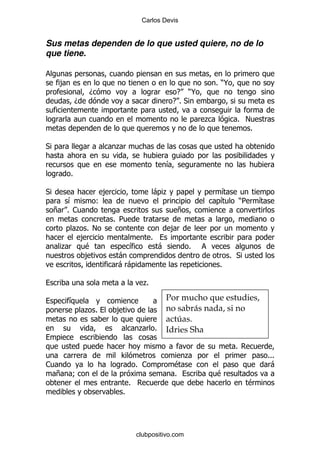 Carlos Devis


Sus metas dependen de lo que usted quiere, no de lo
que tiene.


     ,                                                                 % )@
                  D                                      E )@
             D                                          E%*

                                                                   .          % !
                                                                                 %

*                          .

                                                       &
         %

*                      ,                       -.                       &
      &               (                                                 &         )5   &
    + % 1                                                  +
                           % 5
       . % !                                            ,
        ,                                  %
     .   $                       &                 -           %
         ,                  -                                               % *
                            --                                          %

                                       .
                                       %

         &                                             Por mucho que estudies,
                 . %       ,                           no sabrás nada, si no
                                                       actúas.
                                     .         %       Idries Sha
                                                                              %
                            >                                  .                           %%%
1                                    % 1                   $                                -
    +    9                                                 %           $
                                 %                                                 $
                             %




                                     clubpositivo.com
 