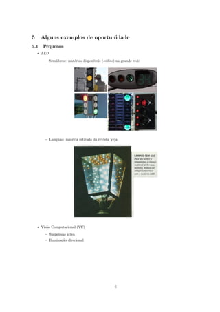 5     Alguns exemplos de oportunidade
5.1    Pequenos
    • LED

        – Sem´foros: mat´rias dispon´
             a          e           ıveis (online) na grande rede




        – Lampi˜o: mat´ria retirada da revista Veja
               a      e




    • Vis˜o Computacional (VC)
         a
        – Suspens˜o ativa
                 a
        – Ilumina¸˜o direcional
                 ca




                                                 6
 