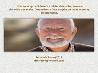 Uma coisaaprnediduante a minhavida, sofrernao e a piorcoisaqueesxite. Desobedcer a Deus e a pior de todas as coisas.Sinceramente,Fernanda Torres/2011fftorres65@hotmail.com
