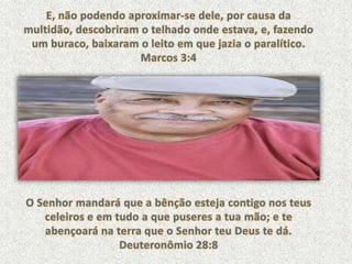 E, não podendo aproximar-se dele, por causa da multidão, descobriram o telhado onde estava, e, fazendo um buraco, baixaram o leito em que jazia o paralítico. Marcos 3:4O Senhor mandará que a bênção esteja contigo nos teus celeiros e em tudo a que puseres a tua mão; e te abençoará na terra que o Senhor teu Deus te dá. Deuteronômio 28:8