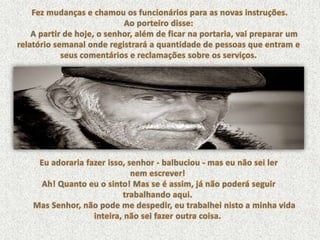 Fez mudanças e chamou os funcionários para as novas instruções. Ao porteiro disse: A partir de hoje, o senhor, além de ficar na portaria, vai preparar um relatório semanal onde registrará a quantidade de pessoas que entram e seus comentários e reclamações sobre os serviços. Eu adoraria fazer isso, senhor - balbuciou - mas eu não sei lernem escrever!Ah! Quanto eu o sinto! Mas se é assim, já não poderá seguir trabalhando aqui.Mas Senhor, não pode me despedir, eu trabalhei nisto a minha vida inteira, não sei fazer outra coisa. 