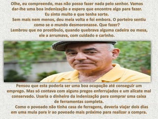 Olhe, eu compreendo, mas não posso fazer nada pelo senhor. Vamos dar-lhe uma boa indenização e espero que encontre algo para fazer. Eu sinto muito e que tenha sorte.     Sem mais nem menos, deu meia volta e foi embora. O porteiro sentiu como se o mundo desmoronasse. Que fazer?     Lembrou que no prostíbulo, quando quebrava alguma cadeira ou mesa, ele a arrumava, com cuidado e carinho. Pensou que esta poderia ser uma boa ocupação até conseguir um emprego. Mas só contava com alguns pregos enferrujados e um alicate mal conservado. Usaria o dinheiro da indenização para comprar uma caixa de ferramentas completa.      Como o povoado não tinha casa de ferragens, deveria viajar dois dias em uma mula para ir ao povoado mais próximo para realizar a compra.