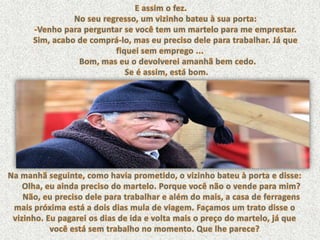 E assim o fez.      No seu regresso, um vizinho bateu à sua porta: -Venho para perguntar se você tem um martelo para me emprestar. Sim, acabo de comprá-lo, mas eu preciso dele para trabalhar. Já que fiquei sem emprego ... Bom, mas eu o devolverei amanhã bem cedo. Se é assim, está bom. Na manhã seguinte, como havia prometido, o vizinho bateu à porta e disse: Olha, eu ainda preciso do martelo. Porque você não o vende para mim? Não, eu preciso dele para trabalhar e além do mais, a casa de ferragens mais próxima está a dois dias mula de viagem. Façamos um trato disse o vizinho. Eu pagarei os dias de ida e volta mais o preço do martelo, já que você está sem trabalho no momento. Que lhe parece? 