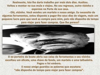 Realmente, isto lhe daria trabalho por mais dois dias. Aceitou. Voltou a montar na sua mula e viajou. No seu regresso, outro vizinho o esperava na Porta de sua casa.      - Olá, vizinho. Você vendeu um martelo a nosso amigo. Eu necessito de algumas ferramentas, estou disposto a pagar-lhe seus dias de viagem, mais um pequeno lucro para que você as compre para mim, pois não disponho de tempo para viajar para fazer compras. Que lhe parece? O ex-porteiro da boate abriu sua caixa de ferramentas e seu vizinho escolheu um alicate, uma chave de fenda, um martelo e uma talhadeira. Pagou e foi embora.       E nosso amigo guardou as palavras que escutara: "não disponho de tempo para viajar para fazer compras". 