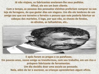 Já não viajava, os fabricantes enviavam-lhe seus pedidos. Afinal, ele era um bom cliente.       Com o tempo, as pessoas dos povoados vizinhos preferiam comprar na sua loja de ferragens, do que gastar dias em viagens. Um dia ele lembrou de um amigo seu que era torneiro e ferreiro e pensou que este poderia fabricar as cabeças dos martelos. E logo, por que não, as chaves de fendas, os alicates, as talhadeiras, etc.. E após foram os pregos e os parafusos. Em poucos anos, nosso amigo se transformou, com seu trabalho, em um rico e próspero fabricante de ferramentas.        Um dia decidiu doar uma escola ao povoado.       Nela, além de ler e escrever, as crianças aprenderiam algum ofício. 